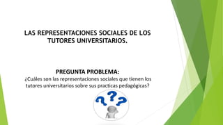 LAS REPRESENTACIONES SOCIALES DE LOS 
TUTORES UNIVERSITARIOS. 
PREGUNTA PROBLEMA: 
¿Cuáles son las representaciones sociales que tienen los 
tutores universitarios sobre sus practicas pedagógicas? 
 