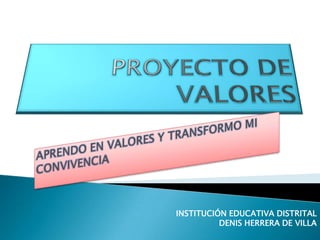 PROYECTO DE VALORES APRENDO EN VALORES Y TRANSFORMO MI CONVIVENCIA INSTITUCIÓN EDUCATIVA DISTRITAL DENIS HERRERA DE VILLA 