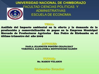 UNIVERSIDAD NACIONAL DE CHIMBORAZOFACULTAD CIENCIAS POLITICAS  Y ADMINISTRATIVAS ESCUELA DE ECONOMIA  TEMA: Análisis del Impacto ambiental en la oferta y la demanda de la producción y comercialización de papas en la Empresa Municipal Mercado de Productores Agrícolas  San Pedro de Riobamba en el último trimestre del  año 2009  AUTORES: PAOLA JEANNETH PONTÓN CHAPALBAY VERONICA ALEXANDRA MONTENEGRO RAMÓN TUTOR:  Ms. MARCO VELASCO Riobamba- Ecuador  