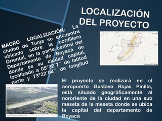 El proyecto se realizará en el
aeropuerto Gustavo Rojas Pinilla,
está situado geográficamente al
nororiente de la ciudad en una sub
meseta de la meseta donde se ubica
la capital del departamento de
Boyacá

 