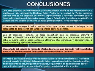 CONCLUSIONES
Con este proyecto de remodelación y restructuración física de las instalaciones y la
ampliación del aeropuerto Gustavo Rojas Pinilla de la ciudad de Tunja, logramos
concluir que es un proyecto de interés departamental y nacional necesario para el
desarrollo económico del departamento y el país. Debido a la importante ampliación de
la industria y el turismo de la zona de Tunja principalmente. Y sus alrededores.
el aeropuerto entregará todos los servicios, que le corresponde entregar a un
aeropuerto de características tanto regionales como nacionales.

Con el presente
estudio se logro identificar que la empresa DISEÑO Y
CONSTRUCCIONES JA Y ASOCIADOS, se encuentra en total capacidad de llevar a
cabo la misma obra o obras similares utilizando alta tecnología y contribuyendo al
funcionamiento y operación del mismo,
El resultado del estudio de mercado efectuado, mostró una demanda real insatisfecha;
además, se identificaron las principales necesidades de los usuarios.
Por medio del estudio financiero se hallaron valores de suma importancia, los cuales
determinaron la factibilidad del proyecto, tales como el monto de las inversiones fijas
como en obras físicas, maquinaria y equipos, e igualmente se calcularon los costos
operacionales, gastos de depreciación, gastos de administración y ventas.

 