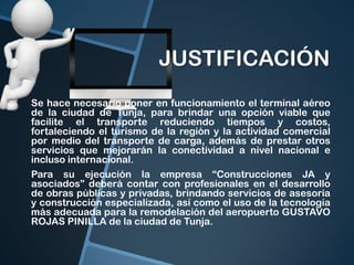 JUSTIFICACIÓN
Se hace necesario poner en funcionamiento el terminal aéreo
de la ciudad de Tunja, para brindar una opción viable que
facilite el transporte reduciendo tiempos y costos,
fortaleciendo el turismo de la región y la actividad comercial
por medio del transporte de carga, además de prestar otros
servicios que mejorarán la conectividad a nivel nacional e
incluso internacional.
Para su ejecución la empresa “Construcciones JA y
asociados” deberá contar con profesionales en el desarrollo
de obras públicas y privadas, brindando servicios de asesoría
y construcción especializada, así como el uso de la tecnología
más adecuada para la remodelación del aeropuerto GUSTAVO
ROJAS PINILLA de la ciudad de Tunja.

 