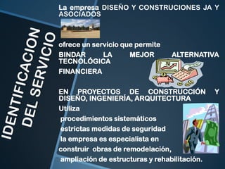 La empresa DISEÑO Y CONSTRUCIONES JA Y
ASOCIADOS

ofrece un servicio que permite
BINDAR
LA
MEJOR
TECNOLÓGICA
FINANCIERA

ALTERNATIVA

EN PROYECTOS DE CONSTRUCCIÓN
DISEÑO, INGENIERÍA, ARQUITECTURA
Utiliza
procedimientos sistemáticos
estrictas medidas de seguridad
la empresa es especialista en
construir obras de remodelación,
ampliación de estructuras y rehabilitación.

Y

 