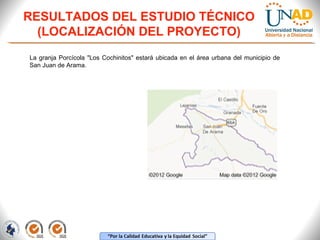 RESULTADOS DEL ESTUDIO TÉCNICO
(LOCALIZACIÓN DEL PROYECTO)
La granja Porcícola "Los Cochinitos" estará ubicada en el área urbana del municipio de
San Juan de Arama.

 