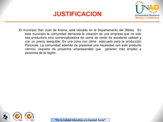 JUSTIFICACION
El municipio San Juan de Arama, está ubicado en el Departamento del (Meta). En
este municipio la comunidad demanda la creación de una empresa que no solo
sea productora sino comercializadora de carne de cerdo de excelente calidad y
con un precio asequible. Es una zona con clima adecuado para la producción
Porcícola. La comunidad además de presentar una necesidad con este producto
cárnico, requiere de proyectos empresariales que generen más empleo a
personas de la región.

 