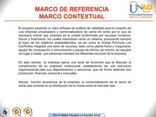 MARCO DE REFERENCIA
MARCO CONTEXTUAL
El proyecto presenta un claro enfoque de análisis de viabilidad para la creación de
una empresa procesadora y comercializadora de carne de cerdo por lo que es
necesario indicar que empresa es la unidad conformada por recursos humanos,
físicos y financieros, los cuales interactúan como un sistema, procurando siempre
el logro de los objetivos preestablecidos; es así como la Granja Porcícola Los
Cochinitos integrará una serie de recursos, tales como planta física y maquinaria,
equipo de computación y comunicación y equipo de oficina; así mismo, se requiere
sin lugar a dudas que personas manejen los diferentes recursos de la empresa.
En este sentido la empresa ejerce una serie de funciones que la afianzan al
cumplimiento de su propósito institucional, estableciendo así una estructura
organizacional para sus departamentos o secciones, que de forma estándar son
producción, finanzas, personal y mercadeo.
Siendo función económica de la empresa, la comercialización de la carne de
cerdo que consiste en la distribución de la misma entre el mercado real.

 