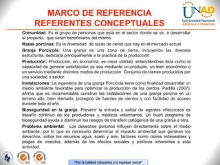 MARCO DE REFERENCIA
REFERENTES CONCEPTUALES
Comunidad: Es el grupo de personas que está en el sector donde se va a desarrollar
el proyecto, que serán beneficiaros del mismo.
Razas porcinas: Es la diversidad de razas de cerdo que hay en el mercado actual.
Granja Porcícola: Una granja es una zona de tierra, incluyendo las diversas
estructuras, dedicada principalmente a la práctica de la producción.
Producción: Producción, en economía, es crear utilidad, entendiéndose ésta como la
capacidad de generar satisfacción ya sea mediante un producto, un bien económico o
un servicio mediante distintos modos de producción. Conjunto de bienes producidos por
una sociedad o sector.
Instalaciones: La ingeniería de una granja Porcícola tiene como finalidad desarrollar un
medio ambiente favorable para optimizar la producción de los cerdos. Padilla (2007),
afirma que es recomendable construir las instalaciones de una granja porcina en un
terreno alto, bien drenado, protegido de fuentes de vientos y con facilidad de acceso
durante todo el año.
Bioseguridad en la granja: Prevenir la entrada y salida de agentes infecciosos es
desafío continuo de los productores y médicos veterinarios. Un buen programa de
bioseguridad ayuda a disminuir los riesgos de transferir patógenos de una granja a otra.
Problema ambiental: Los desechos porcinos influyen directamente sobre el medio
ambiente, por lo que es necesario determinar el impacto ambiental que generan los
desechos, sobre los recursos agua, suelo y aire, factores como olores indeseables y
plagas de insectos, además de los efectos sociales y políticos inherentes a esta
actividad.

 