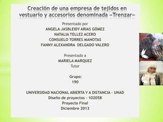 Presentado por
ANGELA JASBLEIDY ARIAS GÓMEZ
NATALIA TELLEZ ACERO
CONSUELO TORRES MANOTAS
FANNY ALEXANDRA DELGADO VALERO
Presentado a
MARIELA MARQUEZ
Tutor
Grupo:
190
UNIVERSIDAD NACIONAL ABIERTA Y A DISTANCIA – UNAD
Diseño de proyectos – 102058
Proyecto Final
Diciembre 2013

 