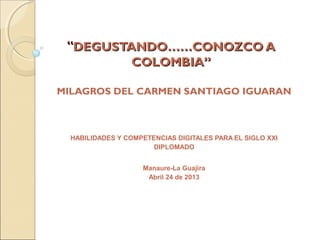 ““DEGUSTANDO……CONOZCO ADEGUSTANDO……CONOZCO A
COLOMBIA”COLOMBIA”
MILAGROS DEL CARMEN SANTIAGO IGUARAN
HABILIDADES Y COMPETENCIAS DIGITALES PARA EL SIGLO XXI
DIPLOMADO
Manaure-La Guajira
Abril 24 de 2013
 