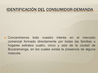 Identificación del consumidor-demandaConcentramos todo nuestro interés en el mercado comercial formado directamente por todas las familias u hogares estratos cuatro, cinco y seis de la ciudad de Bucaramanga, en los cuales exista la presencia de alguna mascota. 