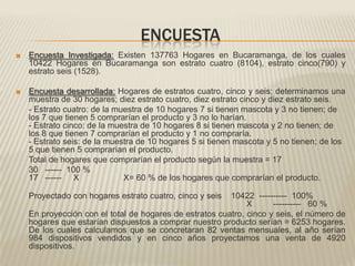 ENCUESTAEncuesta Investigada: Existen 137763 Hogares en Bucaramanga, de los cuales 10422 Hogares en Bucaramanga son estrato cuatro (8104), estrato cinco(790) y estrato seis (1528).Encuesta desarrollada: Hogares de estratos cuatro, cinco y seis; determinamos una muestra de 30 hogares; diez estrato cuatro, diez estrato cinco y diez estrato seis.	- Estrato cuatro: de la muestra de 10 hogares 7 si tienen mascota y 3 no tienen; de los 7 que tienen 5 comprarían el producto y 3 no lo harían.- Estrato cinco: de la muestra de 10 hogares 8 si tienen mascota y 2 no tienen; de los 8 que tienen 7 comprarían el producto y 1 no compraría. - Estrato seis: de la muestra de 10 hogares 5 si tienen mascota y 5 no tienen; de los 5 que tienen 5 comprarían el producto.	Total de hogares que comprarían el producto según la muestra = 17	30   ------  100 %17   ------     X                   X= 60 % de los hogares que comprarían el producto.Proyectado con hogares estrato cuatro, cinco y seis    10422  ----------  100%                                                                                             X         ----------   60 % 	En proyección con el total de hogares de estratos cuatro, cinco y seis, el número de hogares que estarían dispuestos a comprar nuestro producto serían = 6253 hogares. De los cuales calculamos que se concretaran 82 ventas mensuales, al año serían 984 dispositivos vendidos y en cinco años proyectamos una venta de 4920 dispositivos.