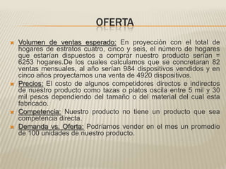OFERTAVolumen de ventas esperado:En proyección con el total de hogares de estratos cuatro, cinco y seis, el número de hogares que estarían dispuestos a comprar nuestro producto serían = 6253 hogares.De los cuales calculamos que se concretaran 82 ventas mensuales, al año serían 984 dispositivos vendidos y en cinco años proyectamos una venta de 4920 dispositivos.Precios: El costo de algunos competidores directos e indirectos de nuestro producto como tazas o platos oscila entre 5 mil y 30 mil pesos dependiendo del tamaño o del material del cual esta fabricado.Competencia: Nuestro producto no tiene un producto que sea competencia directa.Demanda vs. Oferta:Podríamos vender en el mes un promedio de 100 unidades de nuestro producto.
