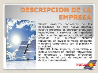 FOTOSOL Ltda.Being  we consent of the needs of this new millenium, our intention is to deliver technological products and services of solar engineering with the guarantee, quality and the support that our clients need, without forgetting the environment and our commitment with the planet and its care.FOTOSOL Ltda. matters, commercializes and installs systems of photovoltaic energy in companies and homes(fireplaces); offering in addition, in case of be needing, the due maintenance.