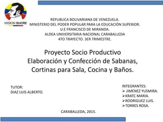 REPUBLICA BOLIVARIANA DE VENEZUELA.
MINISTERIO DEL PODER POPULAR PARA LA EDUCACIÓN SUPERIOR.
U.E FRANCISCO DE MIRANDA.
ALDEA UNIVERSITARIA NACIONAL CARABALLEDA
4TO TRAYECTO. 3ER TRIMESTRE.
Proyecto Socio Productivo
Elaboración y Confección de Sabanas,
Cortinas para Sala, Cocina y Baños.
INTEGRANTES:
 JIMENEZ YUSMIRA.
KRATC MARIA.
RODRIGUEZ LUIS.
TORRES ROSA.
TUTOR:
DIAZ LUIS ALBERTO.
CARABALLEDA, 2015.
 