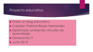 Proyecto educativo
 Crear un blog educativo
 Creador: Patricia Reyes Hernandez
 Diplomado ambientes virtuales de
aprendizaje
 Generacion 9
 Junio 2013
 