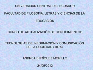 UNIVERSIDAD CENTRAL DEL ECUADOR

FACULTAD DE FILOSOFÍA, LETRAS Y CIENCIAS DE LA

                 EDUCACIÓN


 CURSO DE ACTUALIZACIÓN DE CONOCIMIENTOS


TECNOLOGÍAS DE INFORMACIÓN Y COMUNICACIÓN
           DE LA SOCIEDAD (TIC’s)


          ANDREA ENRÍQUEZ MORILLO

                  24/05/2012
 