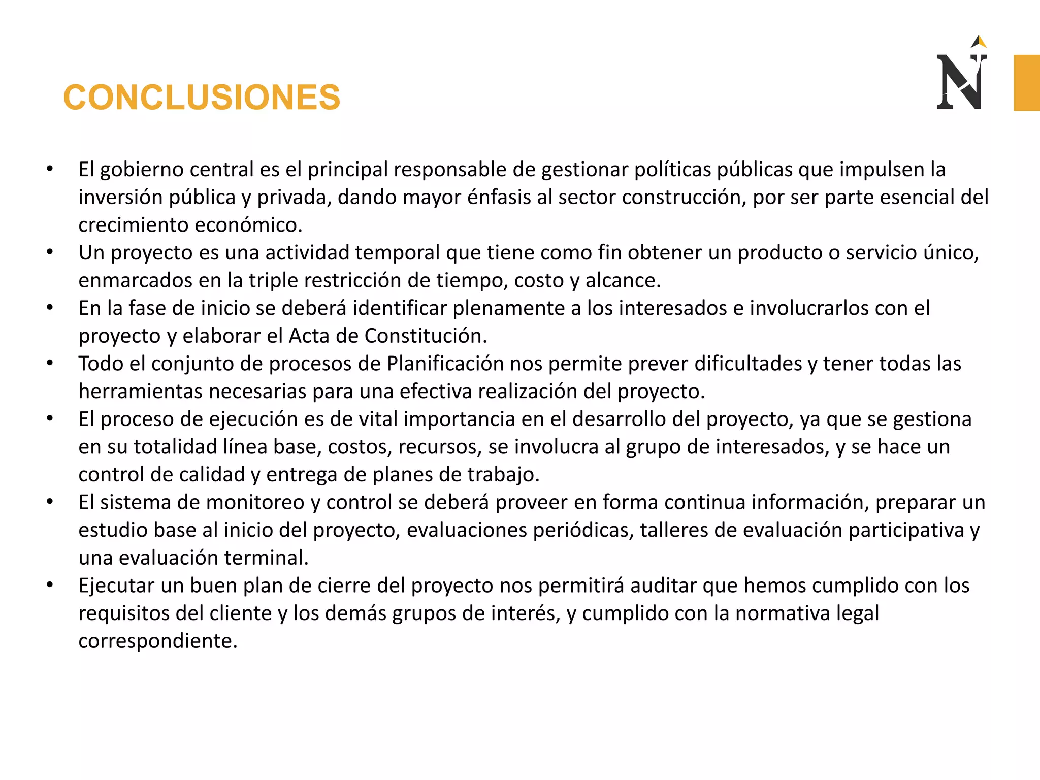 CONCLUSIONES
• El gobierno central es el principal responsable de gestionar políticas públicas que impulsen la
inversión pública y privada, dando mayor énfasis al sector construcción, por ser parte esencial del
crecimiento económico.
• Un proyecto es una actividad temporal que tiene como fin obtener un producto o servicio único,
enmarcados en la triple restricción de tiempo, costo y alcance.
• En la fase de inicio se deberá identificar plenamente a los interesados e involucrarlos con el
proyecto y elaborar el Acta de Constitución.
• Todo el conjunto de procesos de Planificación nos permite prever dificultades y tener todas las
herramientas necesarias para una efectiva realización del proyecto.
• El proceso de ejecución es de vital importancia en el desarrollo del proyecto, ya que se gestiona
en su totalidad línea base, costos, recursos, se involucra al grupo de interesados, y se hace un
control de calidad y entrega de planes de trabajo.
• El sistema de monitoreo y control se deberá proveer en forma continua información, preparar un
estudio base al inicio del proyecto, evaluaciones periódicas, talleres de evaluación participativa y
una evaluación terminal.
• Ejecutar un buen plan de cierre del proyecto nos permitirá auditar que hemos cumplido con los
requisitos del cliente y los demás grupos de interés, y cumplido con la normativa legal
correspondiente.
 