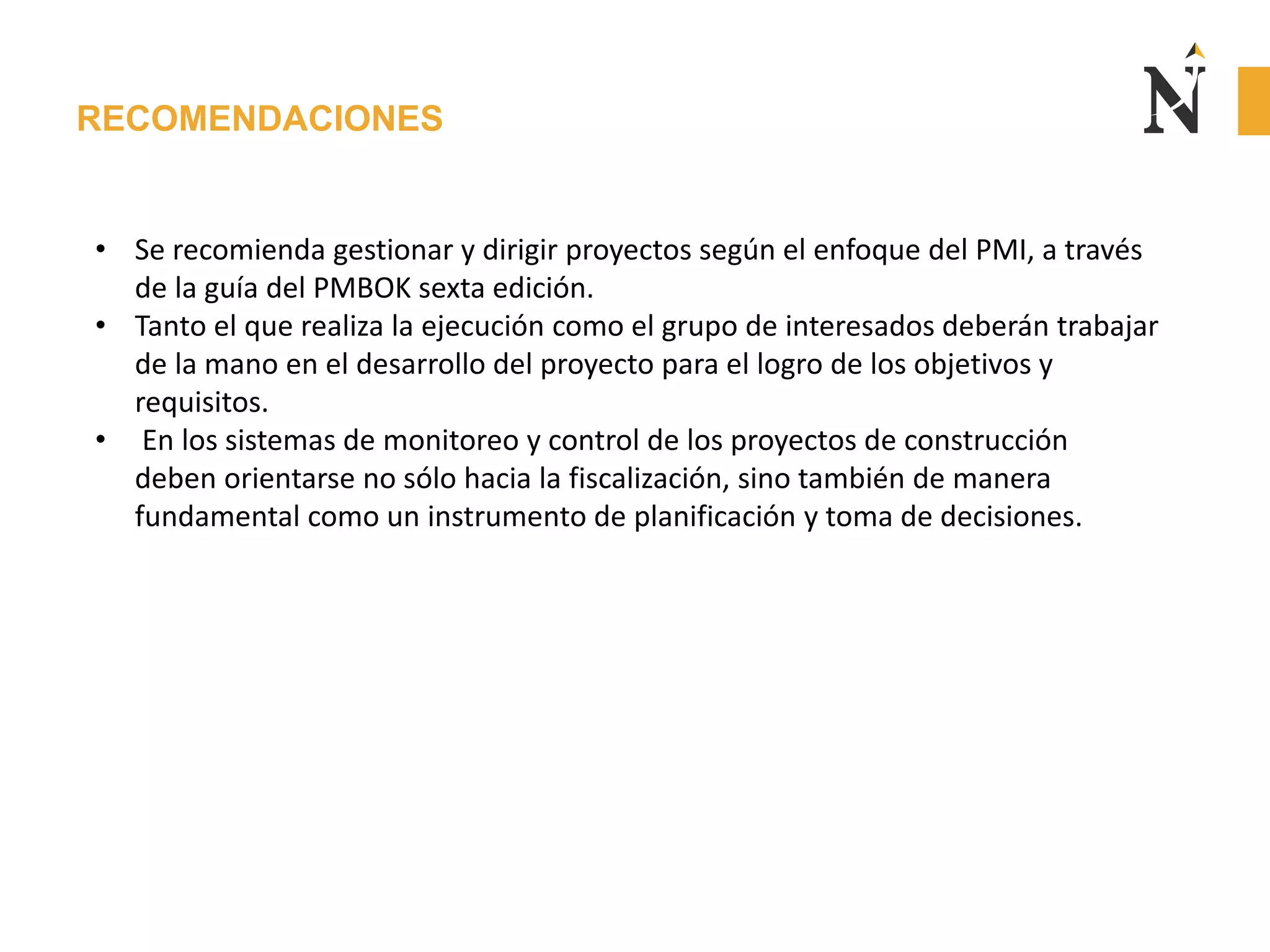 RECOMENDACIONES
• Se recomienda gestionar y dirigir proyectos según el enfoque del PMI, a través
de la guía del PMBOK sexta edición.
• Tanto el que realiza la ejecución como el grupo de interesados deberán trabajar
de la mano en el desarrollo del proyecto para el logro de los objetivos y
requisitos.
• En los sistemas de monitoreo y control de los proyectos de construcción
deben orientarse no sólo hacia la fiscalización, sino también de manera
fundamental como un instrumento de planificación y toma de decisiones.
 