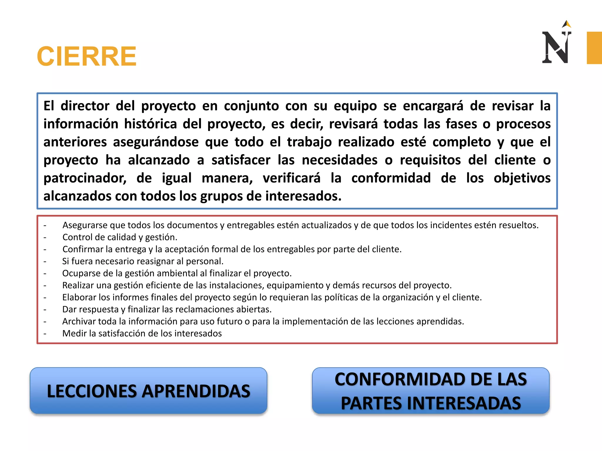 CIERRE
LECCIONES APRENDIDAS
El director del proyecto en conjunto con su equipo se encargará de revisar la
información histórica del proyecto, es decir, revisará todas las fases o procesos
anteriores asegurándose que todo el trabajo realizado esté completo y que el
proyecto ha alcanzado a satisfacer las necesidades o requisitos del cliente o
patrocinador, de igual manera, verificará la conformidad de los objetivos
alcanzados con todos los grupos de interesados.
- Asegurarse que todos los documentos y entregables estén actualizados y de que todos los incidentes estén resueltos.
- Control de calidad y gestión.
- Confirmar la entrega y la aceptación formal de los entregables por parte del cliente.
- Si fuera necesario reasignar al personal.
- Ocuparse de la gestión ambiental al finalizar el proyecto.
- Realizar una gestión eficiente de las instalaciones, equipamiento y demás recursos del proyecto.
- Elaborar los informes finales del proyecto según lo requieran las políticas de la organización y el cliente.
- Dar respuesta y finalizar las reclamaciones abiertas.
- Archivar toda la información para uso futuro o para la implementación de las lecciones aprendidas.
- Medir la satisfacción de los interesados
CONFORMIDAD DE LAS
PARTES INTERESADAS
 