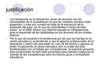 justificación Las tendencias en la educación varían de acuerdo con las necesidades de la sociedad por lo que los cambios siempre están presentes, y más aun cunado se trata de la educación de la población del país, por lo que las autoridades a cargo de este sector  en el 2006 realizó una reforma basado en competencias para el desarrollo de las habilidades en los alumnos de los niveles básicos. Por lo que de acuerdo a la tendencias por las que se maneja en el sector educativo y entendiendo a que la algunos profesionales de la educación y otros más que están en vías de formación u apenas se están incorporando al sector educativo aun no están del todo familiarizados con el trabajo por competencias; el presente proyecto esta encaminado ha abrir este panorama para intentar coadyuvar al manejo de las competencias para los futuros guías y formadores educativos.   