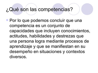 ¿Qué son las competencias? Por lo que podemos concluir que una competencia es un conjunto de capacidades que incluyen conocimientos, actitudes, habilidades y destrezas que una persona logra mediante procesos de aprendizaje y que se manifiestan en su desempeño en situaciones y contextos diversos. 