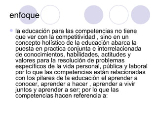 enfoque la educación para las competencias no tiene que ver con la competitividad , sino en un concepto holístico de la educación abarca la puesta en practica conjunta e interrelacionada de conocimientos, habilidades, actitudes y valores para la resolución de problemas específicos de la vida personal, pública y laboral por lo que las competencias están relacionadas con los pilares de la educación el aprender a conocer, aprender a hacer , aprender a vivir juntos y aprender a ser; por lo que las competencias hacen referencia a: 