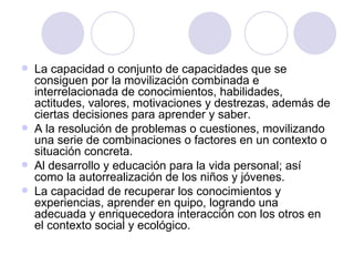 La capacidad o conjunto de capacidades que se consiguen por la movilización combinada e interrelacionada de conocimientos, habilidades, actitudes, valores, motivaciones y destrezas, además de ciertas decisiones para aprender y saber. A la resolución de problemas o cuestiones, movilizando una serie de combinaciones o factores en un contexto o situación concreta. Al desarrollo y educación para la vida personal; así como la autorrealización de los niños y jóvenes. La capacidad de recuperar los conocimientos y experiencias, aprender en quipo, logrando una adecuada y enriquecedora interacción con los otros en el contexto social y ecológico. 