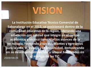 VISIONLa Institución Educativa Técnico Comercial de Sabanalarga en el 2012, se posicionará dentro de la comunidad educativa de la región, liderando una educación con calidad que integre en el campo académico y técnico comercial los avances de la tecnología, formando a sus estudiantes y egresados para la vida, el trabajo y la universidad, demostrando en su desempeño intelectual y laboral habilidades en el manejo de las TIC.