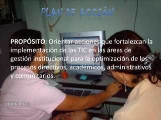 Plan de acción PROPÓSITO: Orientar acciones que fortalezcan la implementación de las TIC en las áreas de gestión institucional para la optimización de los procesos directivos, académicos, administrativos y comunitarios.