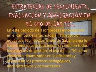 ESTRATEGIAS DE SEGUIMIENTO,EVALUACIÓN Y DIVULGACIÓN EN EL USO DE LAS TIC.En este periodo de asombrosas innovaciones  en el campo de la tecnología, la institución educativa Técnico Comercial de Sabanalarga le hace frente a este reto incursionando en todos los aspectos de gestión  el uso de las TIC como elemento dinamizador en la eficiencia y eficacia de los procesos pedagógicos, administrativos y comunitarios. 