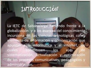 INTRODUCCIÓNLa IETC de Sabanalarga haciendo frente a la globalización y a los avances del conocimiento incursiona en las ciencias tecnológicas como elemento de información y comunicación que apuntan a la informática y al internet, los cuales constituyen los ejes de sistematización, actualización y optimización de los procesos comunicativos, pedagógicos y administrativos.