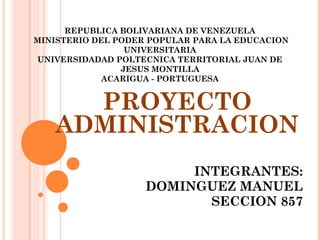 REPUBLICA BOLIVARIANA DE VENEZUELA
MINISTERIO DEL PODER POPULAR PARA LA EDUCACION
UNIVERSITARIA
UNIVERSIDADAD POLTECNICA TERRITORIAL JUAN DE
JESUS MONTILLA
ACARIGUA - PORTUGUESA

PROYECTO
ADMINISTRACION
INTEGRANTES:
DOMINGUEZ MANUEL
SECCION 857

 