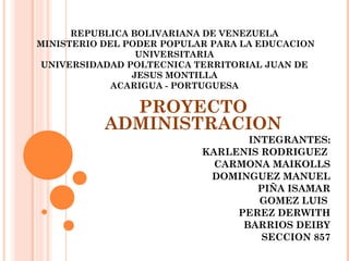 REPUBLICA BOLIVARIANA DE VENEZUELA
MINISTERIO DEL PODER POPULAR PARA LA EDUCACION
UNIVERSITARIA
UNIVERSIDADAD POLTECNICA TERRITORIAL JUAN DE
JESUS MONTILLA
ACARIGUA - PORTUGUESA

PROYECTO
ADMINISTRACION
INTEGRANTES:
KARLENIS RODRIGUEZ
CARMONA MAIKOLLS
DOMINGUEZ MANUEL
PIÑA ISAMAR
GOMEZ LUIS
PEREZ DERWITH
BARRIOS DEIBY
SECCION 857

 
