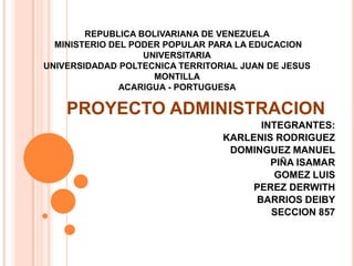 REPUBLICA BOLIVARIANA DE VENEZUELA
MINISTERIO DEL PODER POPULAR PARA LA EDUCACION
UNIVERSITARIA
UNIVERSIDADAD POLTECNICA TERRITORIAL JUAN DE JESUS
MONTILLA
ACARIGUA - PORTUGUESA

PROYECTO ADMINISTRACION
INTEGRANTES:
KARLENIS RODRIGUEZ
DOMINGUEZ MANUEL
PIÑA ISAMAR
GOMEZ LUIS
PEREZ DERWITH
BARRIOS DEIBY
SECCION 857

 