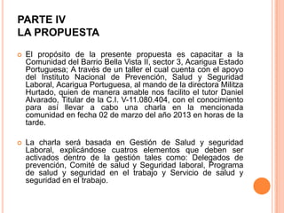 PARTE IV
LA PROPUESTA


El propósito de la presente propuesta es capacitar a la
Comunidad del Barrio Bella Vista II, sector 3, Acarigua Estado
Portuguesa; A través de un taller el cual cuenta con el apoyo
del Instituto Nacional de Prevención, Salud y Seguridad
Laboral, Acarigua Portuguesa, al mando de la directora Militza
Hurtado, quien de manera amable nos facilito el tutor Daniel
Alvarado, Titular de la C.I. V-11.080.404, con el conocimiento
para así llevar a cabo una charla en la mencionada
comunidad en fecha 02 de marzo del año 2013 en horas de la
tarde.



La charla será basada en Gestión de Salud y seguridad
Laboral, explicándose cuatros elementos que deben ser
activados dentro de la gestión tales como: Delegados de
prevención, Comité de salud y Seguridad laboral, Programa
de salud y seguridad en el trabajo y Servicio de salud y
seguridad en el trabajo.

 