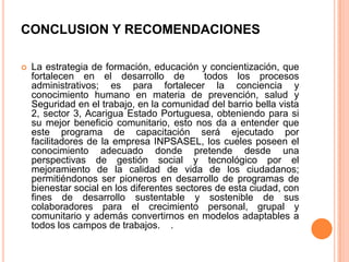 CONCLUSION Y RECOMENDACIONES


La estrategia de formación, educación y concientización, que
fortalecen en el desarrollo de
todos los procesos
administrativos; es para fortalecer la conciencia y
conocimiento humano en materia de prevención, salud y
Seguridad en el trabajo, en la comunidad del barrio bella vista
2, sector 3, Acarigua Estado Portuguesa, obteniendo para si
su mejor beneficio comunitario, esto nos da a entender que
este programa de capacitación será ejecutado por
facilitadores de la empresa INPSASEL, los cueles poseen el
conocimiento adecuado donde pretende desde una
perspectivas de gestión social y tecnológico por el
mejoramiento de la calidad de vida de los ciudadanos;
permitiéndonos ser pioneros en desarrollo de programas de
bienestar social en los diferentes sectores de esta ciudad, con
fines de desarrollo sustentable y sostenible de sus
colaboradores para el crecimiento personal, grupal y
comunitario y además convertirnos en modelos adaptables a
todos los campos de trabajos. .

 
