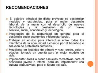RECOMENDACIONES









El objetivo principal de dicho proyecto es desarrollar
modelos y estrategias, para el mejor desarrollo
laboral, de la mano con el desarrollo de nuevas
tecnologías
y
la
prestación
de
un
nuevo
servicio, social, académico y tecnológico.
Integración de la comunidad en general para el
desarrollo socio económico y bienestar social.
Trabajar en equipo para interactuar entre todos los
miembros de la comunidad luchando por el beneficio o
solución de problemas comunes.
Mezclarse en igualdad de género y raza, credo, color y
edades, tomado en cuenta para el mejor modelo de
vida.
Implementar áreas o crear escuelas recreativas para el
desarrollo juvenil e infantil, para así implementar una
cultura productivista, para el futuro del país.

 
