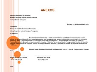 ANEXOS
República Bolivariana de Venezuela
Ministerio del Poder Popular para las Comunas
Acarigua Estado Portuguesa

Acarigua, 18 de Febrero del año 2013.
Ciudadano:
Director del Instituto Nacional de Prevención,
Salud y Seguridad Laboral Acarigua Portuguesa.
Su Despacho.

Muy respetuosamente me dirijo a usted, para brindarle un cordial saludo revolucionario; a su vez
solicitar su valiosa colaboración para que asigne personal bajo su cargo, prestar la mayor colaboración con una charla en materia de
Prevención, Salud y Seguridad laboral, a la comunidad Barrio Bella Vista II, Sector 3, Acarigua Estado Portuguesa, lo cual es un
Proyecto Comunitario ejecutado por alumnos de la Universidad Politécnica Territorial del Estado Portuguesa, J.J. Montilla, de la unidad
curricular Administración de Empresa, Sección 657, horario Nocturno, el mismo a ejecutarse en fecha 02 de Marzo del año 2013, a las
14:00 horas.

Solicitud que se le hace de conformidad con los artículos 113; 114 y 291, Del Código Orgánico Procesa
Penal.

______________________
Vocero del Consejo Comunal

Barrio Bella Vista II

DS/pd.

_______________________
Estudiante de la UPTP.

Perez P. Derwith

 
