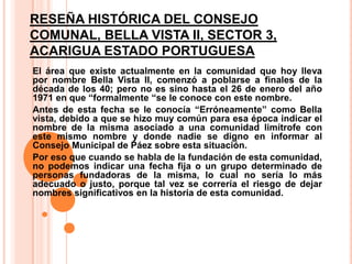 RESEÑA HISTÓRICA DEL CONSEJO
COMUNAL, BELLA VISTA II, SECTOR 3,
ACARIGUA ESTADO PORTUGUESA
El área que existe actualmente en la comunidad que hoy lleva
por nombre Bella Vista II, comenzó a poblarse a finales de la
década de los 40; pero no es sino hasta el 26 de enero del año
1971 en que “formalmente “se le conoce con este nombre.
Antes de esta fecha se le conocía “Erróneamente” como Bella
vista, debido a que se hizo muy común para esa época indicar el
nombre de la misma asociado a una comunidad limítrofe con
este mismo nombre y donde nadie se digno en informar al
Consejo Municipal de Páez sobre esta situación.
Por eso que cuando se habla de la fundación de esta comunidad,
no podemos indicar una fecha fija o un grupo determinado de
personas fundadoras de la misma, lo cual no sería lo más
adecuado o justo, porque tal vez se correría el riesgo de dejar
nombres significativos en la historia de esta comunidad.

 
