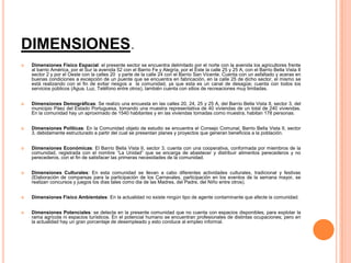 DIMENSIONES.


Dimensiones Físico Espacial: el presente sector se encuentra delimitado por el norte con la avenida los agricultores frente
al barrio América, por el Sur la avenida 52 con el Barrio Fe y Alegría, por el Este la calle 25 y 25 A, con el Barrio Bella Vista II
sector 2 y por el Oeste con la calles 20 y parte de la calle 24 con el Barrio San Vicente. Cuenta con un asfaltado y aceras en
buenas condiciones a excepción de un puente que se encuentra en fabricación, en la calle 25 de dicho sector, el mismo se
está realizando con el fin de evitar riesgos a la comunidad, ya que esta es un canal de desagüe; cuenta con todos los
servicios públicos (Agua, Luz, Teléfono entre otros), también cuenta con sitios de recreaciones muy limitadas.



Dimensiones Demográficas: Se realizo una encuesta en las calles 20, 24, 25 y 25 A, del Barrio Bella Vista II, sector 3, del
municipio Páez del Estado Portuguesa, tomando una muestra representativa de 40 viviendas de un total de 240 viviendas.
En la comunidad hay un aproximado de 1540 habitantes y en las viviendas tomadas como muestra, habitan 178 personas.



Dimensiones Políticas: En la Comunidad objeto de estudio se encuentra el Consejo Comunal, Barrio Bella Vista II, sector
3, debidamente estructurado a partir del cual se presentan planes y proyectos que generan beneficios a la población.



Dimensiones Económicas: El Barrio Bella Vista II, sector 3, cuenta con una cooperativa, conformada por miembros de la
comunidad, registrada con el nombre “La Unidad” que se encarga de abastecer y distribuir alimentos perecederos y no
perecederos, con el fin de satisfacer las primeras necesidades de la comunidad.



Dimensiones Culturales: En esta comunidad se llevan a cabo diferentes actividades culturales, tradicional y festivas
(Elaboración de comparsas para la participación de los Carnavales, participación en los eventos de la semana mayor, se
realizan concursos y juegos los días tales como dia de las Madres, del Padre, del Niño entre otros).



Dimensiones Físico Ambientales: En la actualidad no existe ningún tipo de agente contaminante que afecte la comunidad.



Dimensiones Potenciales: se detecta en la presente comunidad que no cuenta con espacios disponibles, para explotar la
rama agrícola ni espacios turísticos. En el potencial humano se encuentran profesionales de distintas ocupaciones; pero en
la actualidad hay un gran porcentaje de desempleado y esto conduce al empleo informal.

 
