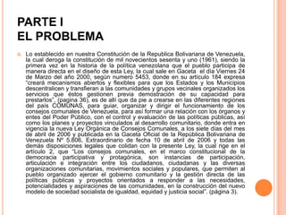 PARTE I
EL PROBLEMA


Lo establecido en nuestra Constitución de la Republica Bolivariana de Venezuela,
la cual deroga la constitución de mil novecientos sesenta y uno (1961), siendo la
primera vez en la historia de la política venezolana que el pueblo participa de
manera directa en el diseño de esta Ley, la cual sale en Gaceta el día Viernes 24
de Marzo del año 2000, según numero 5453, donde en su artículo 184 expresa
“creará mecanismos abiertos y flexibles para que los Estados y los Municipios
descentralicen y transfieran a las comunidades y grupos vecinales organizados los
servicios que éstos gestionen previa demostración de su capacidad para
prestarlos”, (pagina 36), es de allí que da pie a crearse en las diferentes regiones
del país COMUNAS, para guiar, organizar y dirigir el funcionamiento de los
consejos comunales de Venezuela, para así formar una relación con los órganos y
entes del Poder Público, con el control y evaluación de las políticas públicas, así
como los planes y proyectos vinculados al desarrollo comunitario, donde entra en
vigencia la nueva Ley Orgánica de Consejos Comunales, a los siete días del mes
de abril de 2006 y publicada en la Gaceta Oficial de la República Bolivariana de
Venezuela Nº 5.806, Extraordinario de fecha 10 de abril de 2006 y todas las
demás disposiciones legales que colidan con la presente Ley, la cual rige en el
artículo 2, que “Los consejos comunales, en el marco constitucional de la
democracia participativa y protagónica, son instancias de participación,
articulación e integración entre los ciudadanos, ciudadanas y las diversas
organizaciones comunitarias, movimientos sociales y populares, que permiten al
pueblo organizado ejercer el gobierno comunitario y la gestión directa de las
políticas públicas y proyectos orientados a responder a las necesidades,
potencialidades y aspiraciones de las comunidades, en la construcción del nuevo
modelo de sociedad socialista de igualdad, equidad y justicia social”. (página 3).

 
