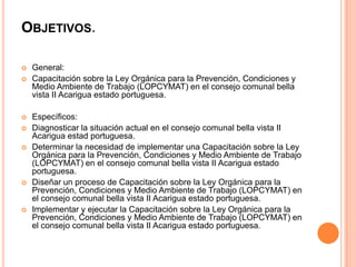 OBJETIVOS.











General:
Capacitación sobre la Ley Orgánica para la Prevención, Condiciones y
Medio Ambiente de Trabajo (LOPCYMAT) en el consejo comunal bella
vista II Acarigua estado portuguesa.
Específicos:
Diagnosticar la situación actual en el consejo comunal bella vista II
Acarigua estad portuguesa.
Determinar la necesidad de implementar una Capacitación sobre la Ley
Orgánica para la Prevención, Condiciones y Medio Ambiente de Trabajo
(LOPCYMAT) en el consejo comunal bella vista II Acarigua estado
portuguesa.
Diseñar un proceso de Capacitación sobre la Ley Orgánica para la
Prevención, Condiciones y Medio Ambiente de Trabajo (LOPCYMAT) en
el consejo comunal bella vista II Acarigua estado portuguesa.
Implementar y ejecutar la Capacitación sobre la Ley Orgánica para la
Prevención, Condiciones y Medio Ambiente de Trabajo (LOPCYMAT) en
el consejo comunal bella vista II Acarigua estado portuguesa.

 