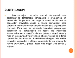 JUSTIFICACIÓN


Los consejos comunales son el eje central para
garantizar la democracia participativa y protagónica en
Venezuela. Es por eso que surge la necesidad de que se
consoliden proyectos, desde la misma comunidad, para
garantizar la transformación del país mediante la organización
comunal. Para eso es necesario incentivar planes que
garanticen la participación de todos los individuos
involucrados en la solución de sus propias necesidades y
más en la seguridad y prevención laboral, ya que es el tema
que nos involucra a todos. Si la comunidad organizada realiza
proyectos enfocados a obtener conocimiento que maneja la
nueva LOPCYMAT, puede haber una mejor vida social y
segura.

 