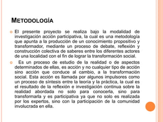 METODOLOGÍA




El presente proyecto se realiza bajo la modalidad de
investigación acción participativa, la cual es una metodología
que apunta a la producción de un conocimiento propositivo y
transformador, mediante un proceso de debate, reflexión y
construcción colectiva de saberes entre los diferentes actores
de una localidad con el fin de lograr la transformación social.
Es un proceso de estudio de la realidad o de aspectos
determinados de ellas, es acción y no cualquier tipo de acción
sino acción que conduce al cambio, a la transformación
social. Esta acción es llamada por algunos impulsores como
un proceso de síntesis entre la teoría y la práctica, la cual es
el resultado de la reflexión e investigación continua sobre la
realidad abordada no solo para conocerla, sino para
transformarla y es participativa ya que no solo es realizada
por los expertos, sino con la participación de la comunidad
involucrada en ella.

 