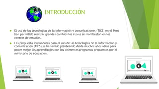 INTRODUCCIÓN
 El uso de las tecnologías de la información y comunicaciones (TICS) en el Perú
han permitido realizar grandes cambios los cuales se manifiestan en los
centros de estudios.
 Las propuesta innovadoras para el uso de las tecnologías de la información y
comunicación (TICS) se ha venido planteando desde muchos años atrás para
poder mejor los aprendizajes con los diferentes programas propuestos por el
ministerio de educación.
 