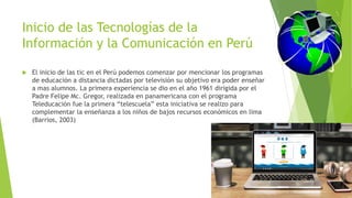 Inicio de las Tecnologías de la
Información y la Comunicación en Perú
 El inicio de las tic en el Perú podemos comenzar por mencionar los programas
de educación a distancia dictadas por televisión su objetivo era poder enseñar
a mas alumnos. La primera experiencia se dio en el año 1961 dirigida por el
Padre Felipe Mc. Gregor, realizada en panamericana con el programa
Teleducación fue la primera “telescuela” esta iniciativa se realizo para
complementar la enseñanza a los niños de bajos recursos económicos en lima
(Barrios, 2003)
 