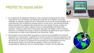 PROYECTO HUASCARÁN
 En el gobierno de Alejandro Toledo se creo el proyecto Huascarán de mayor
importancia en el ministerio de educación teniendo como objetivo principal
extender la calidad y cobertura de la educación con el uso de las tecnologías de la
comunicación (tic) el gobierno propuso que el uso de las tic sea descentralizado,
democratizado con equidad este programa fue mas amplio incluyo a todos los
niveles de educación básica regular, tenia la responsabilidad de desarrollar,
ejecutar, evaluar y supervisar la educación que esta red llegue a nivel nacional,
moderna y confiable con acceso a fuentes confiables de información para mejorar
la educación en todo el país (Ministerio de Educación, 2002).
 Este proyecto fue el que abrió las puertas al uso de las tecnología en el sistema
educativo en nuestro país. El gobierno en primer estancia tenia que capacitar a los
maestros para que ellos puedan trasmitir a sus alumnos sus conocimientos sobre el
uso de las tic ya que en la mayoría de las escuelas las computadora era una
herramientas nueva, los niños de los pueblos rurales no conocían una
computadoras. Quizá por eso no se pudo llegar a cumplir con lo esperado.
 