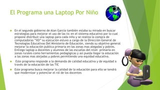 El Programa una Laptop Por Niño
 En el segundo gobierno de Alan García también estaba su mirada en buscar
estrategias para mejorar el uso de las tic en el sistema educativo por lo cual
propone distribuir una laptop para cada niño y se realiza la compra de
computadoras “XO” su ejecución estuvo a cargo de la Dirección General de
Tecnologías Educativas Del Ministerio de Educación, siendo su objetivo general
mejorar la educación publica primaria en las zonas mas alegadas y pobres.
Entrego laptop a docentes y alumnos de las escuelas del nivel primaria en
zonas rurales como herramientas pedagógicas y así pueda llegar la educación
a las zonas mas alejadas y pobres permitiendo una equidad educativa.
 Este programa responde a la demanda de calidad educativa y de equidad a
través de la educación de las TIC
 Este programa busca mejorar la calidad de la educación para ello se tendrá
que modernizar y potenciar el rol de los docentes
 
