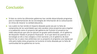 Conclusión
 Si bien es cierto los diferentes gobiernos han venido desarrollando programas
para la implementación de las tecnologías de información de la comunicación
en miras de mejorar la calidad educativa.
 Los cuales no han tenido el impacto deseado quizá sea por la falta de
compromiso de las autoridades que solo sacaban estos proyectos para engañar
a la población como el proyecto del gobierno de Fujimori el proyecto las
redes educativas que solo se ejecuto en grupos seleccionados, en el gobierno
de Alejandro Toledo el proyecto Huascarán es el que abrió las puertas a la
tecnología se dio a mas colegios a nivel nacional y en el gobierno de Alan
García fue un poco mas ambicioso con su proyecto el programa una laptop por
niño pero todos estos proyectos no tuvieron el éxito deseado por la falta de
continuidad de los gobiernos en turno.
 