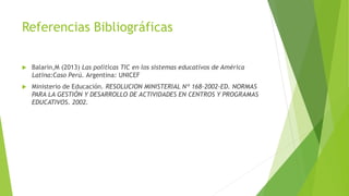 Referencias Bibliográficas
 Balarin,M (2013) Las políticas TIC en los sistemas educativos de América
Latina:Caso Perú. Argentina: UNICEF
 Ministerio de Educación. RESOLUCION MINISTERIAL Nº 168-2002-ED. NORMAS
PARA LA GESTIÓN Y DESARROLLO DE ACTIVIDADES EN CENTROS Y PROGRAMAS
EDUCATIVOS. 2002.
 
